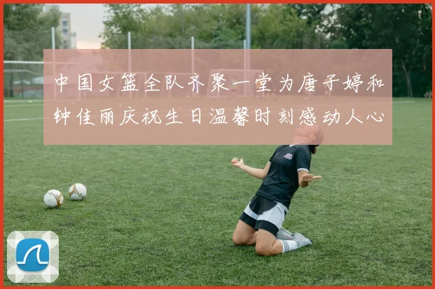 中国女篮全队齐聚一堂为唐子婷和钟佳丽庆祝生日温馨时刻感动人心