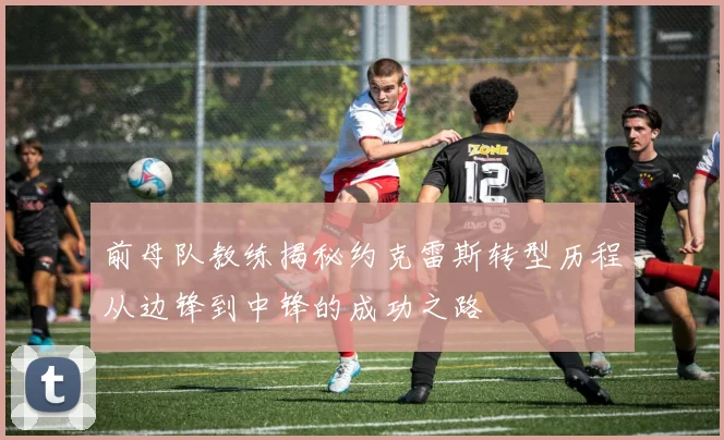 前母队教练揭秘约克雷斯转型历程从边锋到中锋的成功之路
