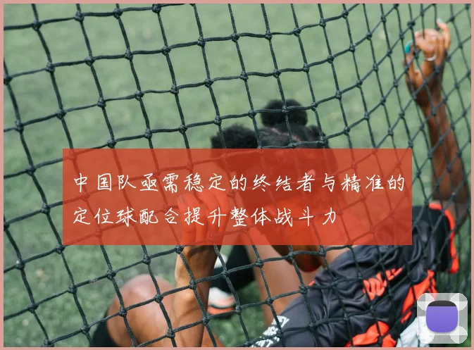 中国队亟需稳定的终结者与精准的定位球配合提升整体战斗力