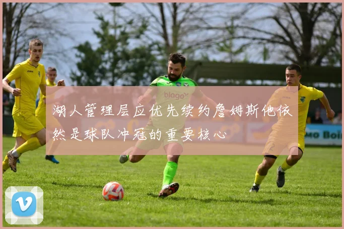 湖人管理层应优先续约詹姆斯他依然是球队冲冠的重要核心