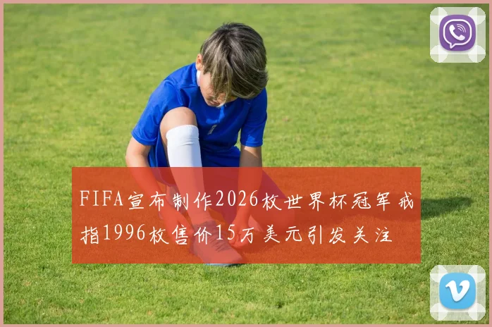 FIFA宣布制作2026枚世界杯冠军戒指1996枚售价15万美元引发关注