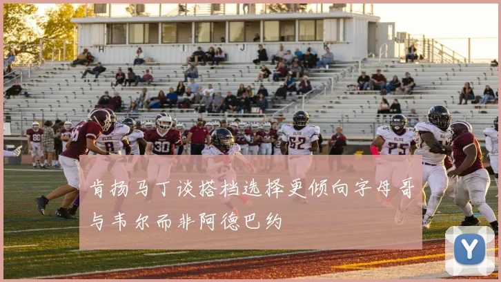 肯扬马丁谈搭档选择更倾向字母哥与韦尔而非阿德巴约