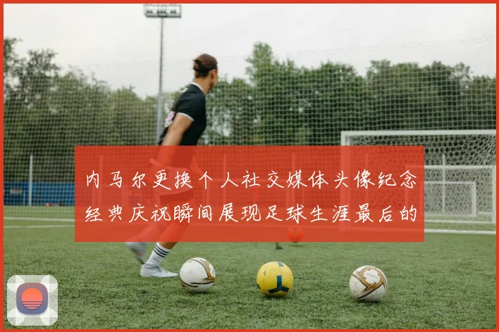 内马尔更换个人社交媒体头像纪念经典庆祝瞬间展现足球生涯最后的辉煌时刻