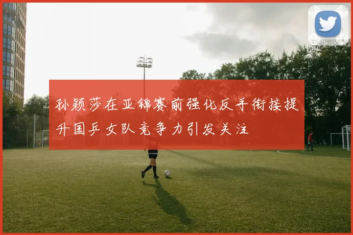 孙颖莎在亚锦赛前强化反手衔接提升国乒女队竞争力引发关注