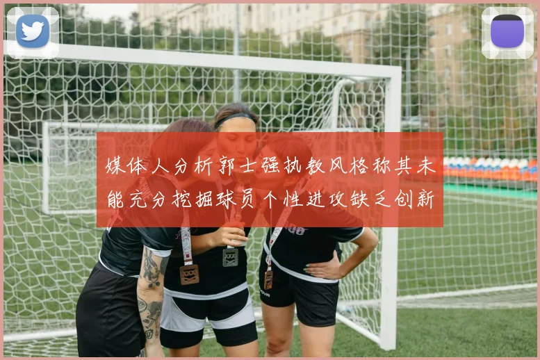媒体人分析郭士强执教风格称其未能充分挖掘球员个性进攻缺乏创新性