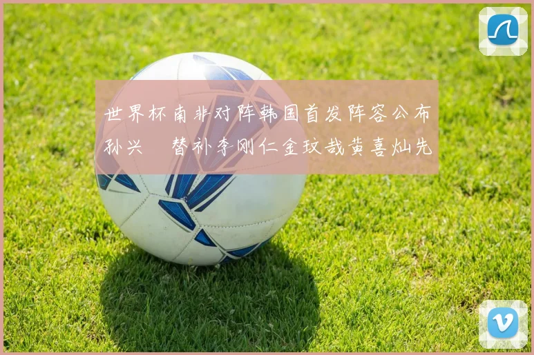 世界杯南非对阵韩国首发阵容公布孙兴慜替补李刚仁金玟哉黄喜灿先发
